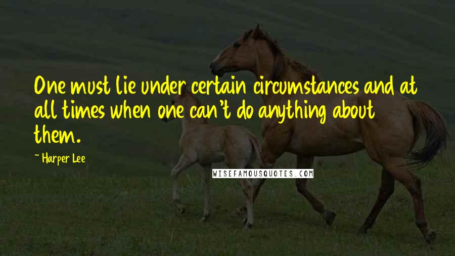 Harper Lee Quotes: One must lie under certain circumstances and at all times when one can't do anything about them.