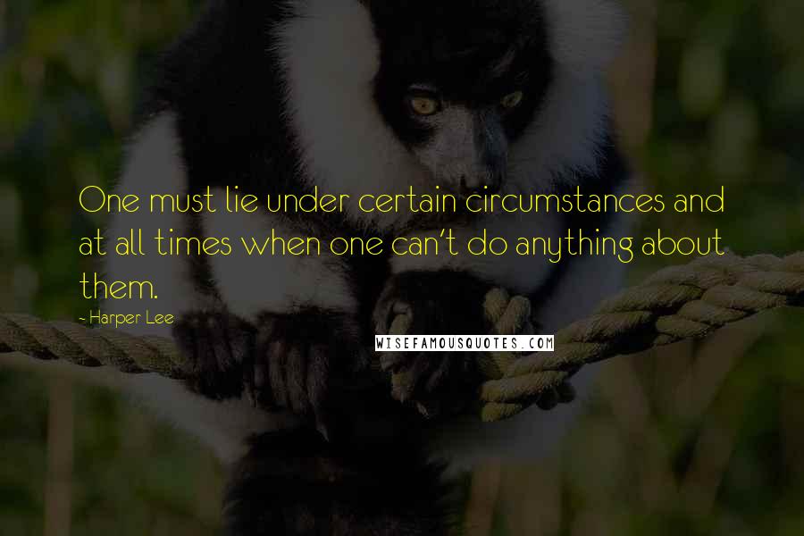 Harper Lee Quotes: One must lie under certain circumstances and at all times when one can't do anything about them.