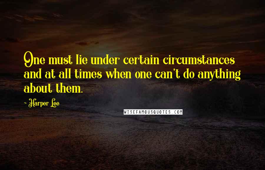 Harper Lee Quotes: One must lie under certain circumstances and at all times when one can't do anything about them.