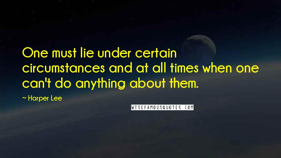 Harper Lee Quotes: One must lie under certain circumstances and at all times when one can't do anything about them.