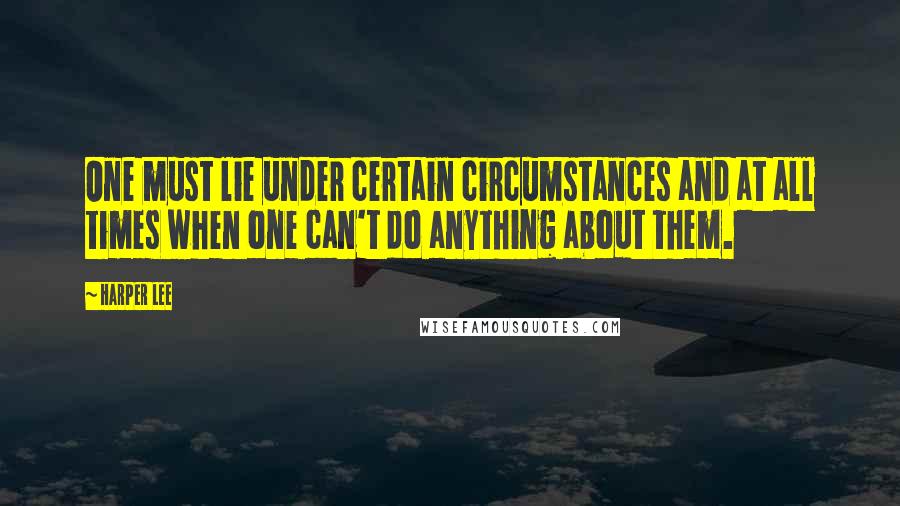 Harper Lee Quotes: One must lie under certain circumstances and at all times when one can't do anything about them.