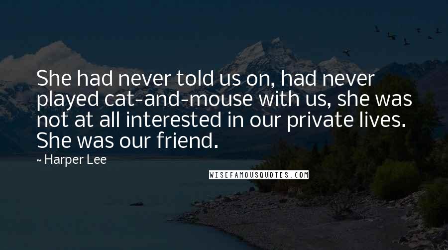 Harper Lee Quotes: She had never told us on, had never played cat-and-mouse with us, she was not at all interested in our private lives. She was our friend.