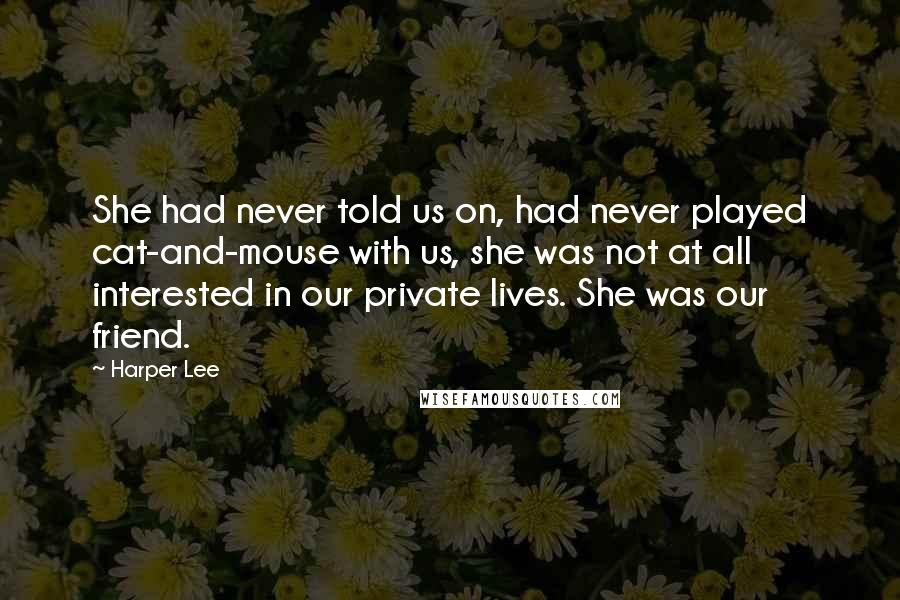 Harper Lee Quotes: She had never told us on, had never played cat-and-mouse with us, she was not at all interested in our private lives. She was our friend.