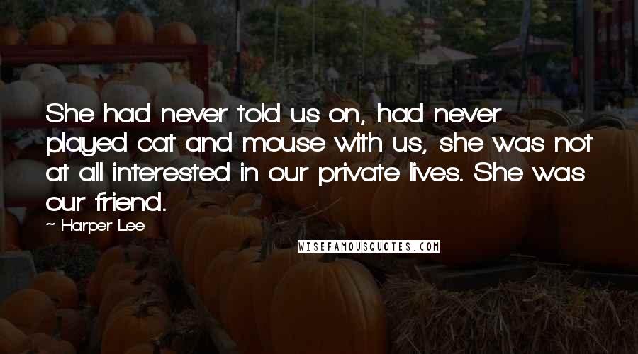 Harper Lee Quotes: She had never told us on, had never played cat-and-mouse with us, she was not at all interested in our private lives. She was our friend.