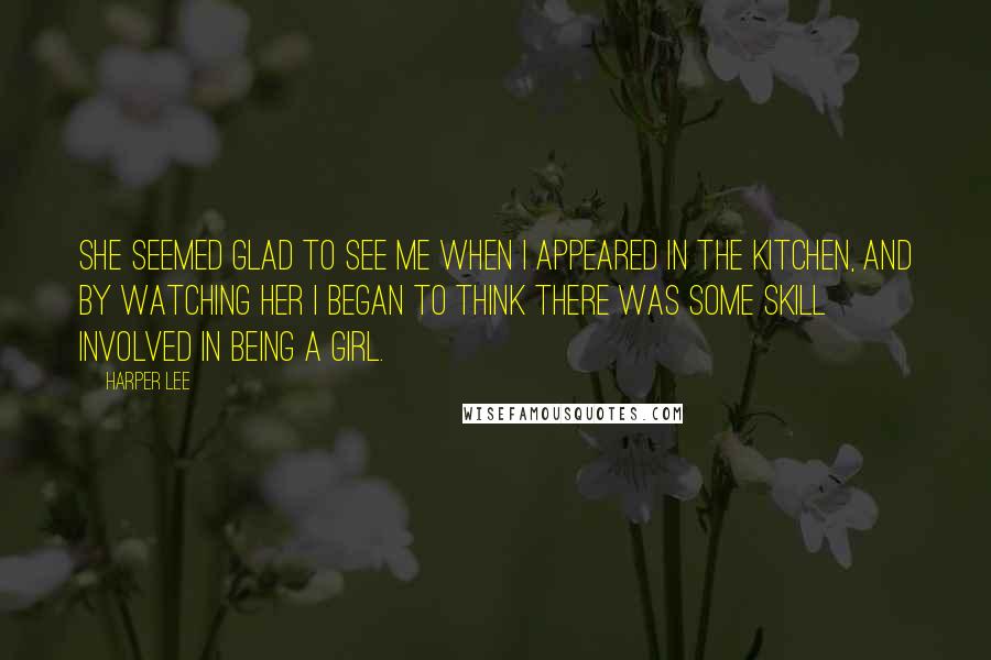 Harper Lee Quotes: She seemed glad to see me when I appeared in the kitchen, and by watching her I began to think there was some skill involved in being a girl.