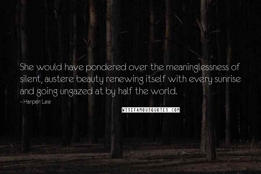 Harper Lee Quotes: She would have pondered over the meaninglessness of silent, austere beauty renewing itself with every sunrise and going ungazed at by half the world.