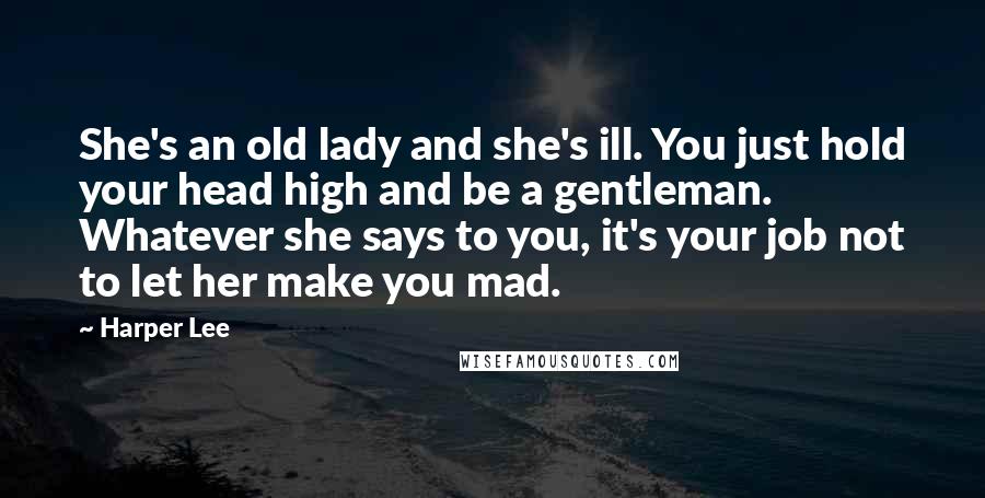 Harper Lee Quotes: She's an old lady and she's ill. You just hold your head high and be a gentleman. Whatever she says to you, it's your job not to let her make you mad.