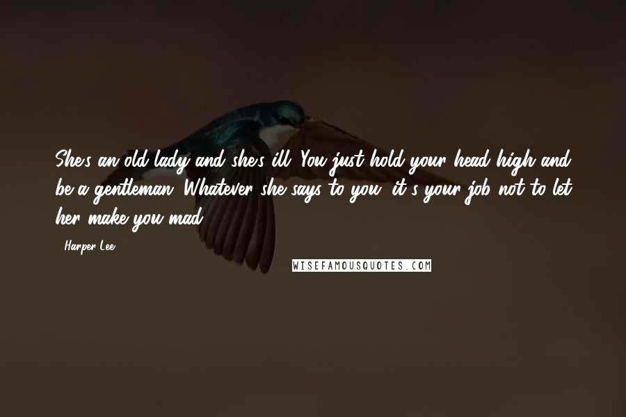 Harper Lee Quotes: She's an old lady and she's ill. You just hold your head high and be a gentleman. Whatever she says to you, it's your job not to let her make you mad.