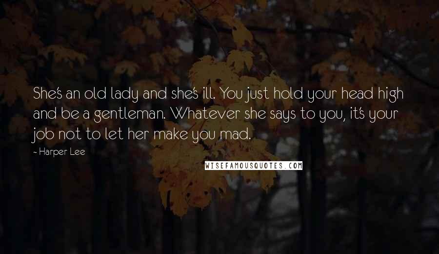 Harper Lee Quotes: She's an old lady and she's ill. You just hold your head high and be a gentleman. Whatever she says to you, it's your job not to let her make you mad.