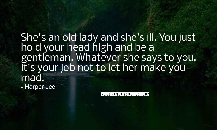 Harper Lee Quotes: She's an old lady and she's ill. You just hold your head high and be a gentleman. Whatever she says to you, it's your job not to let her make you mad.