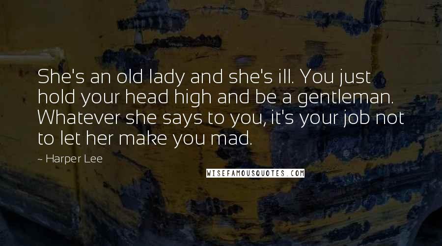 Harper Lee Quotes: She's an old lady and she's ill. You just hold your head high and be a gentleman. Whatever she says to you, it's your job not to let her make you mad.