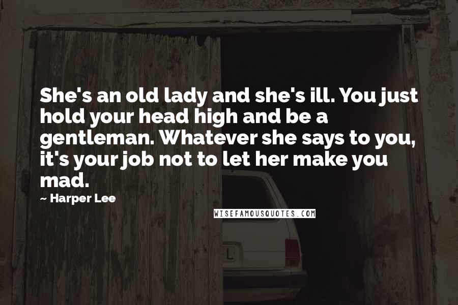 Harper Lee Quotes: She's an old lady and she's ill. You just hold your head high and be a gentleman. Whatever she says to you, it's your job not to let her make you mad.