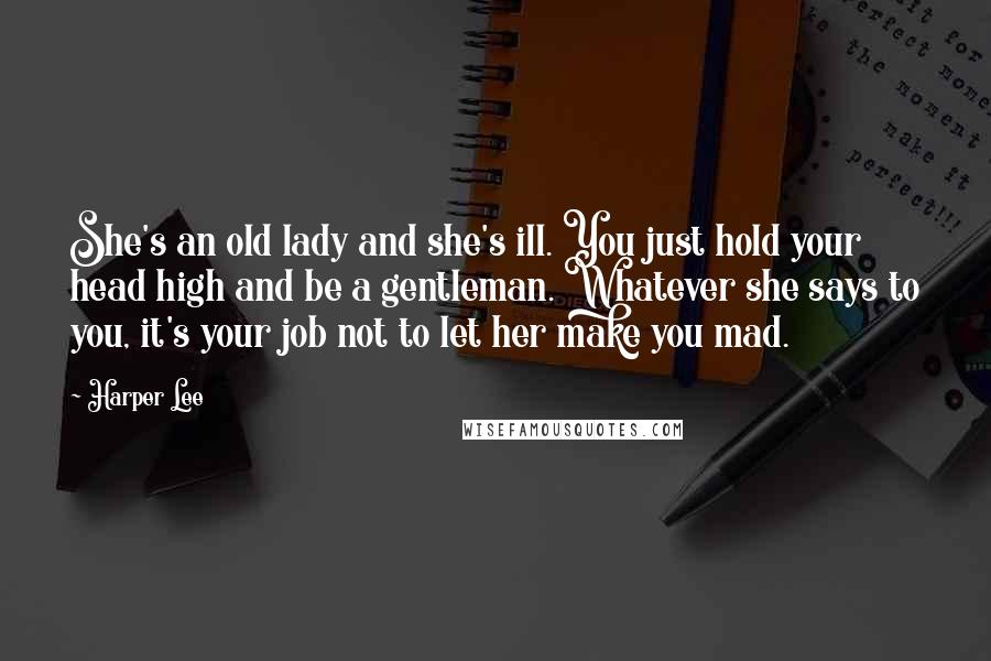 Harper Lee Quotes: She's an old lady and she's ill. You just hold your head high and be a gentleman. Whatever she says to you, it's your job not to let her make you mad.