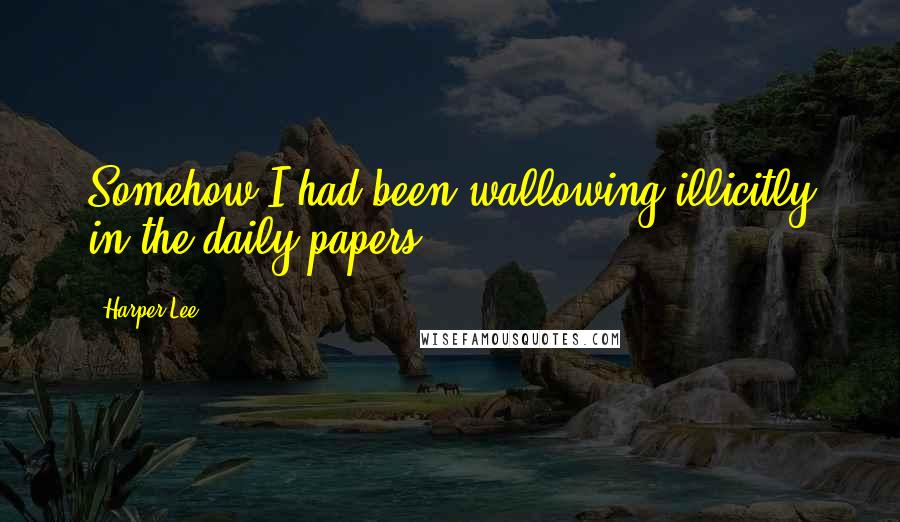 Harper Lee Quotes: Somehow I had been wallowing illicitly in the daily papers.