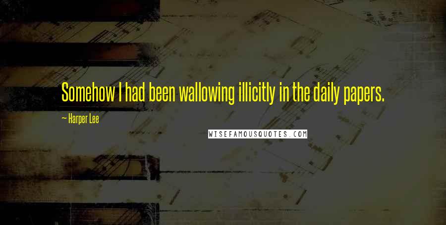 Harper Lee Quotes: Somehow I had been wallowing illicitly in the daily papers.