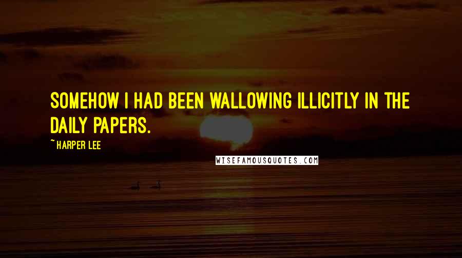 Harper Lee Quotes: Somehow I had been wallowing illicitly in the daily papers.