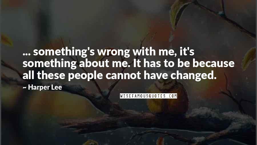 Harper Lee Quotes: ... something's wrong with me, it's something about me. It has to be because all these people cannot have changed.