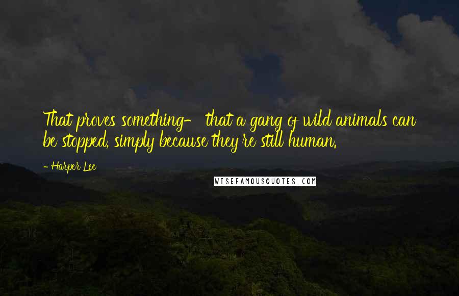 Harper Lee Quotes: That proves something- that a gang of wild animals can be stopped, simply because they're still human.