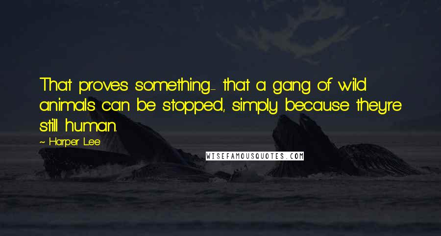 Harper Lee Quotes: That proves something- that a gang of wild animals can be stopped, simply because they're still human.