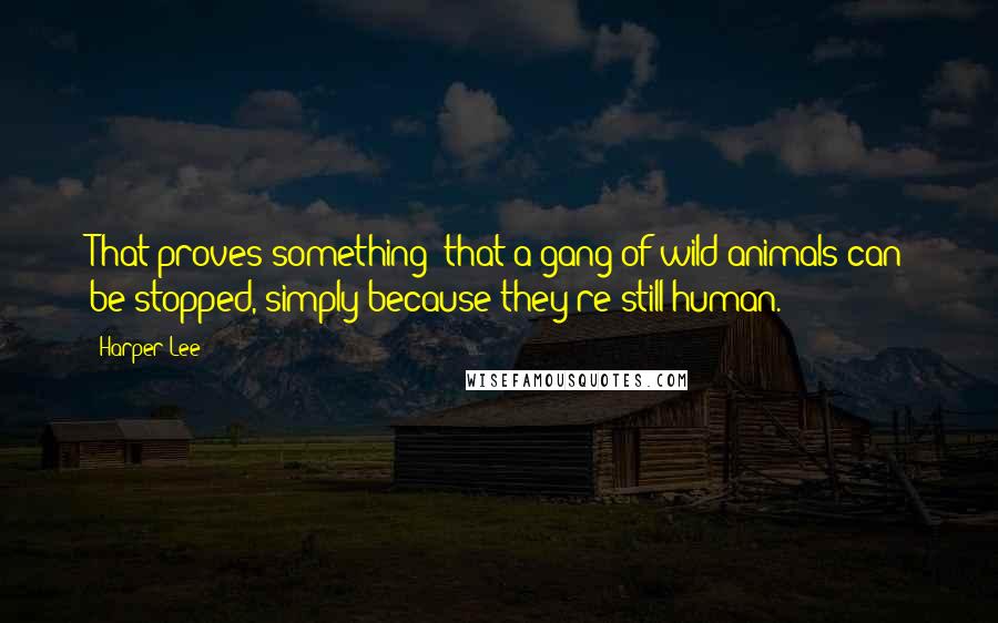 Harper Lee Quotes: That proves something- that a gang of wild animals can be stopped, simply because they're still human.