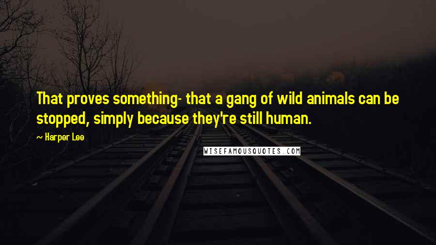 Harper Lee Quotes: That proves something- that a gang of wild animals can be stopped, simply because they're still human.