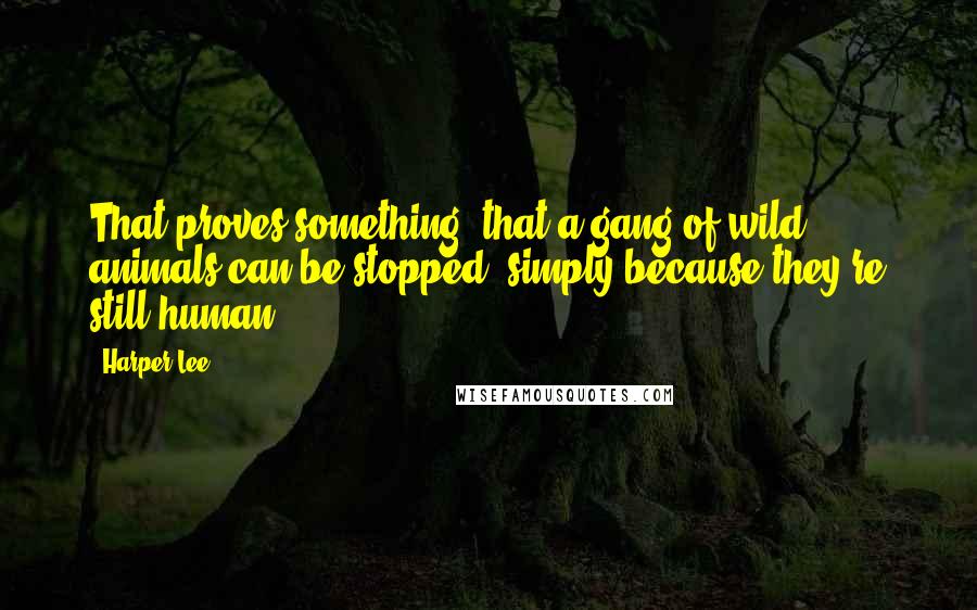 Harper Lee Quotes: That proves something- that a gang of wild animals can be stopped, simply because they're still human.