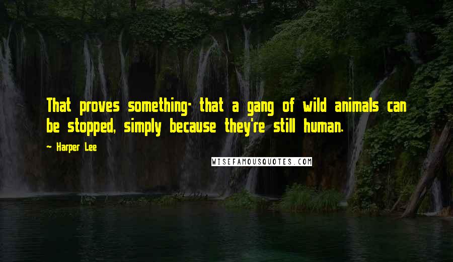 Harper Lee Quotes: That proves something- that a gang of wild animals can be stopped, simply because they're still human.