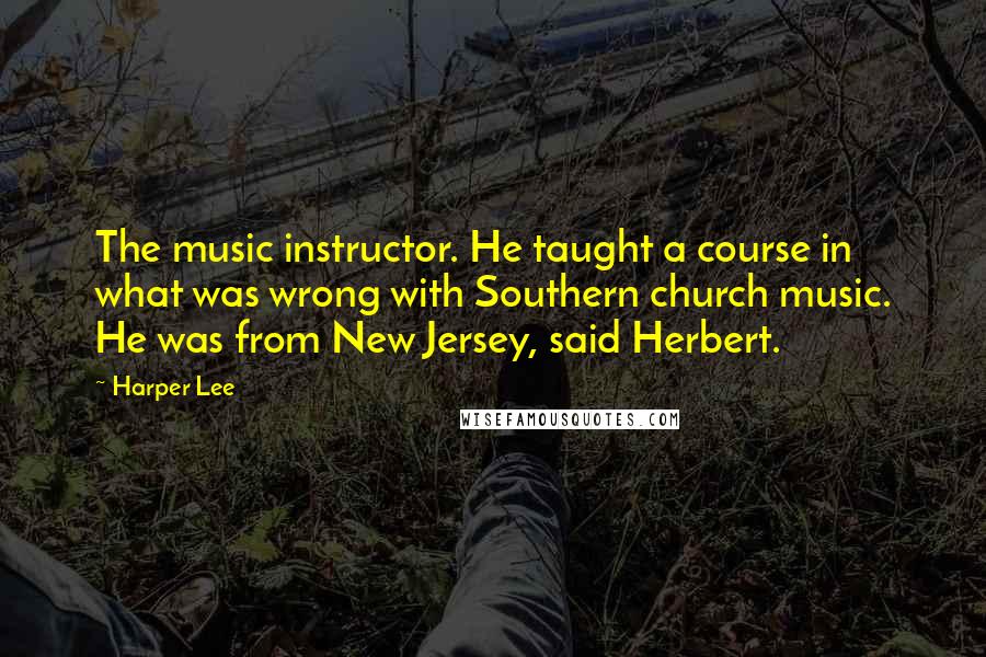 Harper Lee Quotes: The music instructor. He taught a course in what was wrong with Southern church music. He was from New Jersey, said Herbert.
