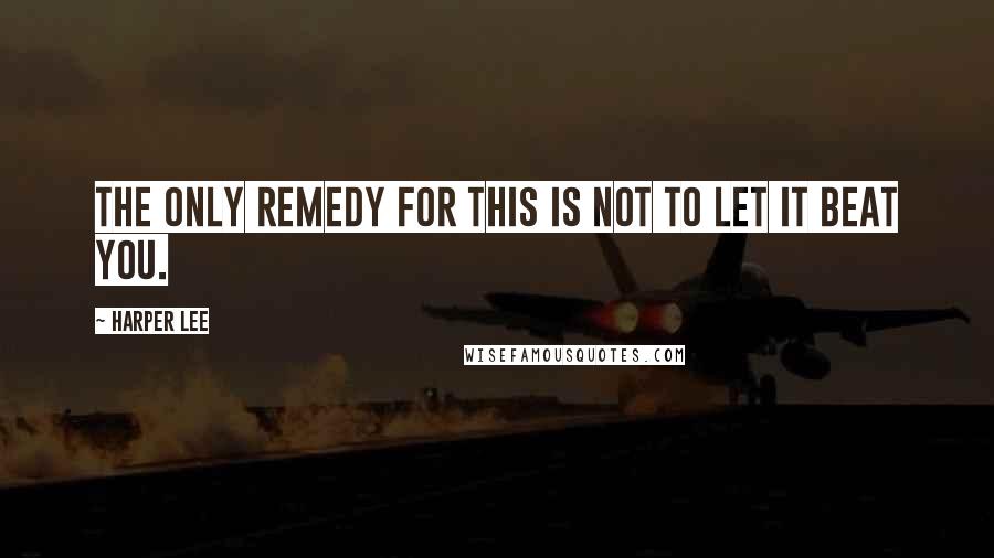 Harper Lee Quotes: The only remedy for this is not to let it beat you.