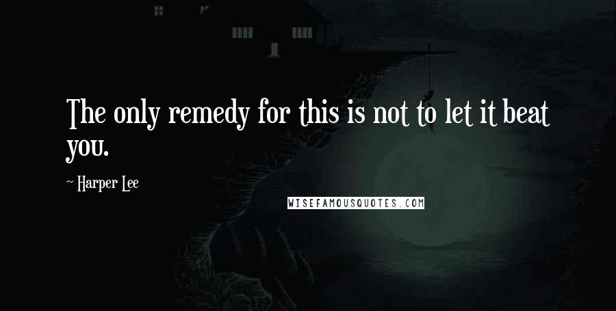 Harper Lee Quotes: The only remedy for this is not to let it beat you.