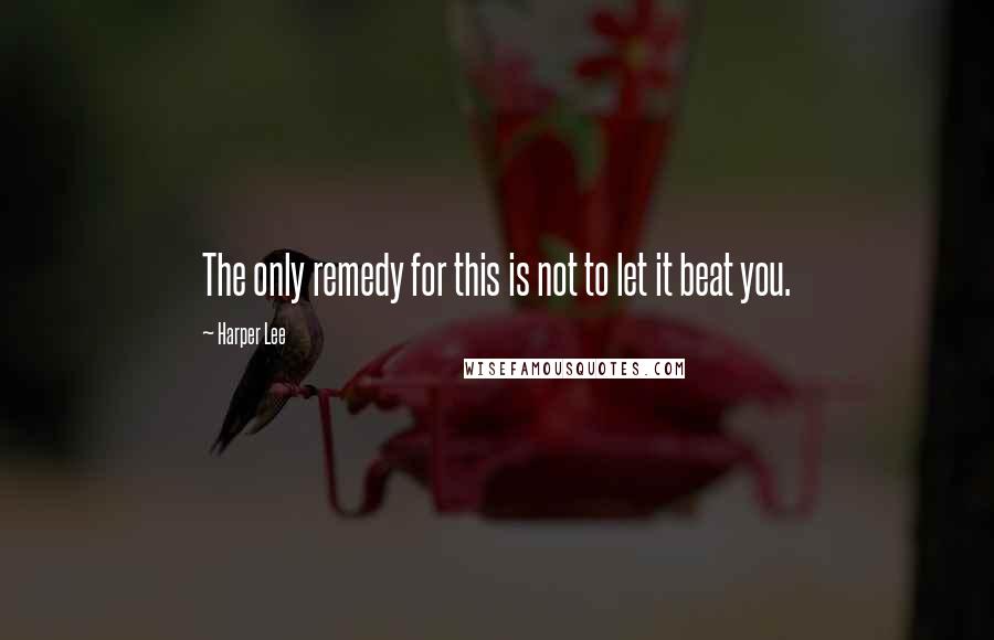 Harper Lee Quotes: The only remedy for this is not to let it beat you.