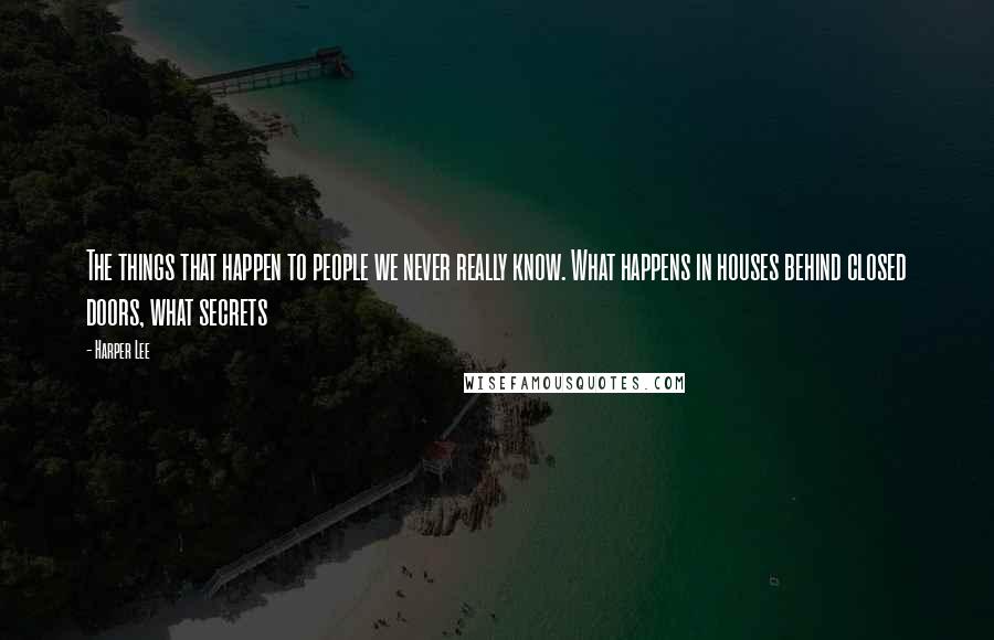 Harper Lee Quotes: The things that happen to people we never really know. What happens in houses behind closed doors, what secrets 