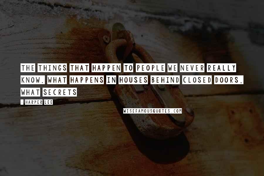 Harper Lee Quotes: The things that happen to people we never really know. What happens in houses behind closed doors, what secrets 