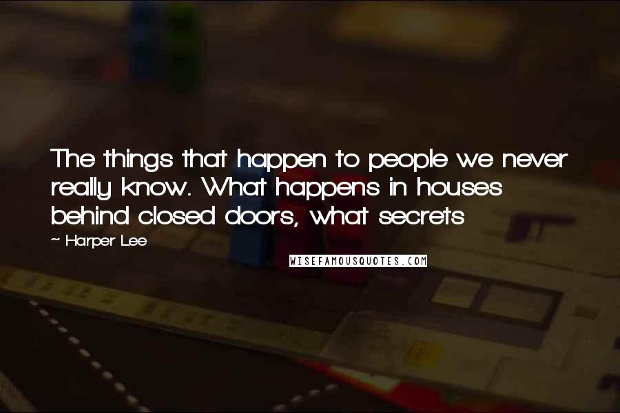 Harper Lee Quotes: The things that happen to people we never really know. What happens in houses behind closed doors, what secrets 