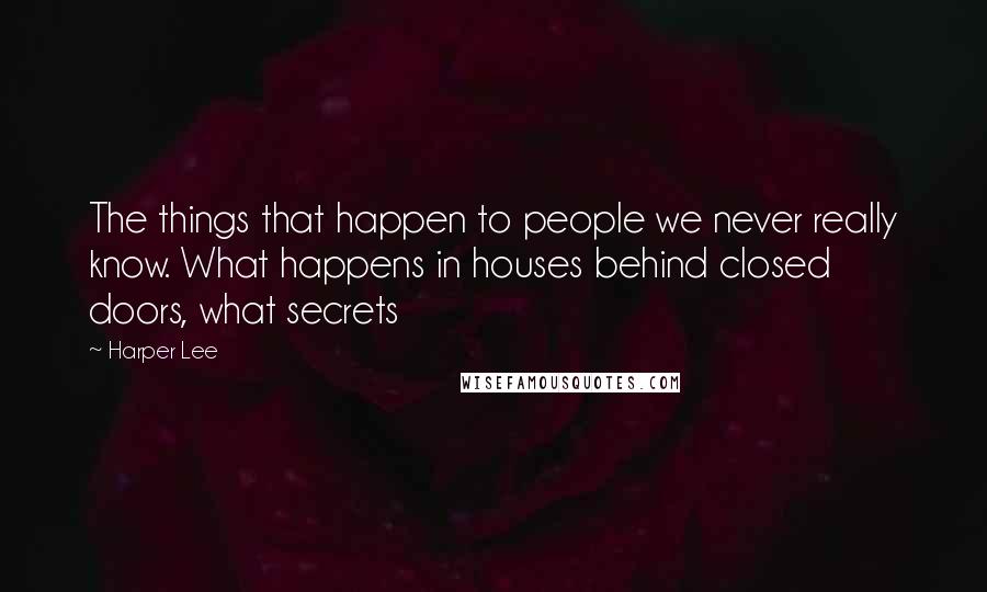 Harper Lee Quotes: The things that happen to people we never really know. What happens in houses behind closed doors, what secrets 