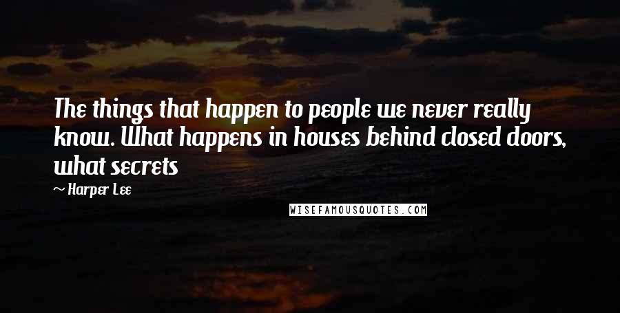 Harper Lee Quotes: The things that happen to people we never really know. What happens in houses behind closed doors, what secrets