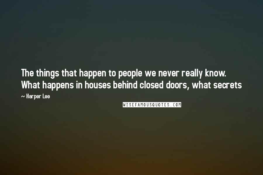 Harper Lee Quotes: The things that happen to people we never really know. What happens in houses behind closed doors, what secrets 