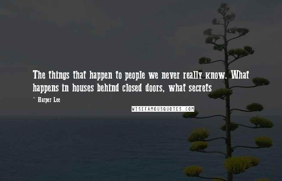 Harper Lee Quotes: The things that happen to people we never really know. What happens in houses behind closed doors, what secrets