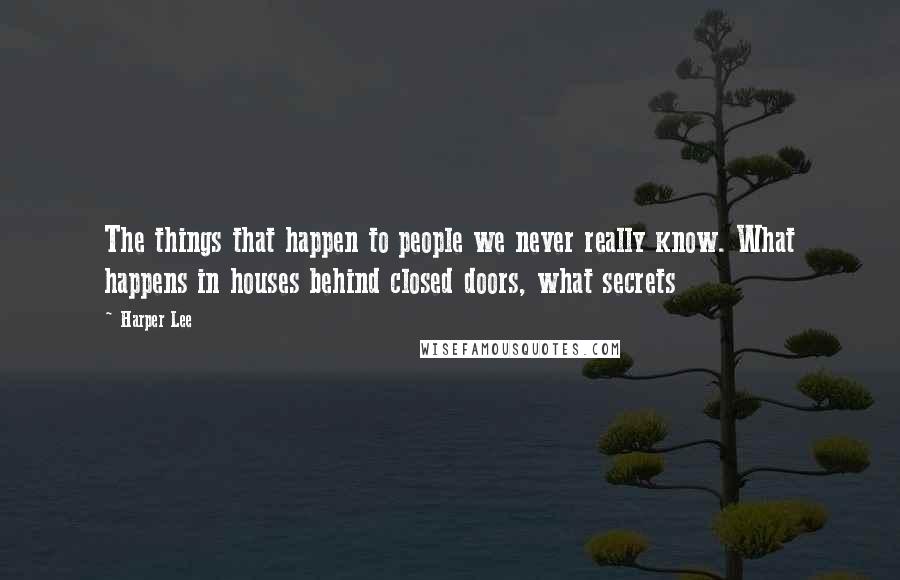 Harper Lee Quotes: The things that happen to people we never really know. What happens in houses behind closed doors, what secrets 