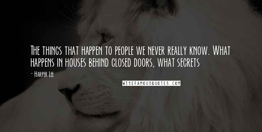 Harper Lee Quotes: The things that happen to people we never really know. What happens in houses behind closed doors, what secrets