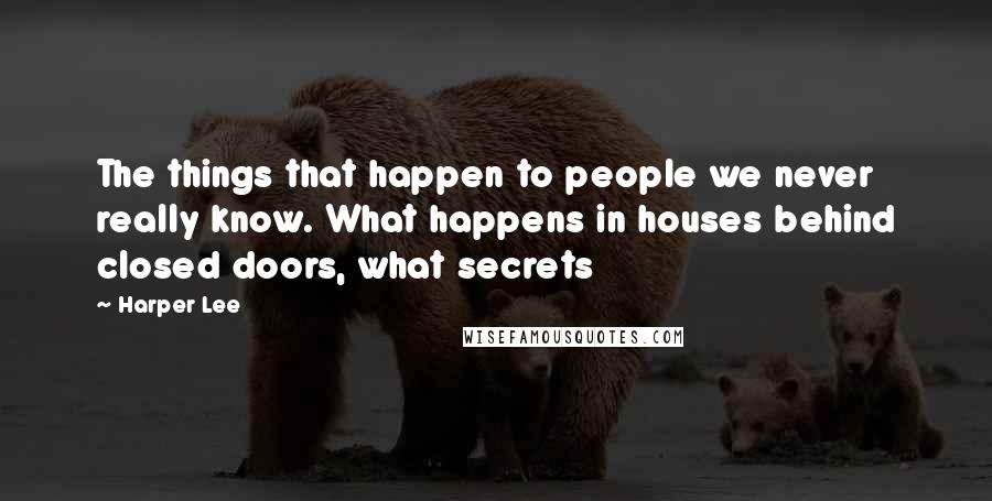 Harper Lee Quotes: The things that happen to people we never really know. What happens in houses behind closed doors, what secrets 