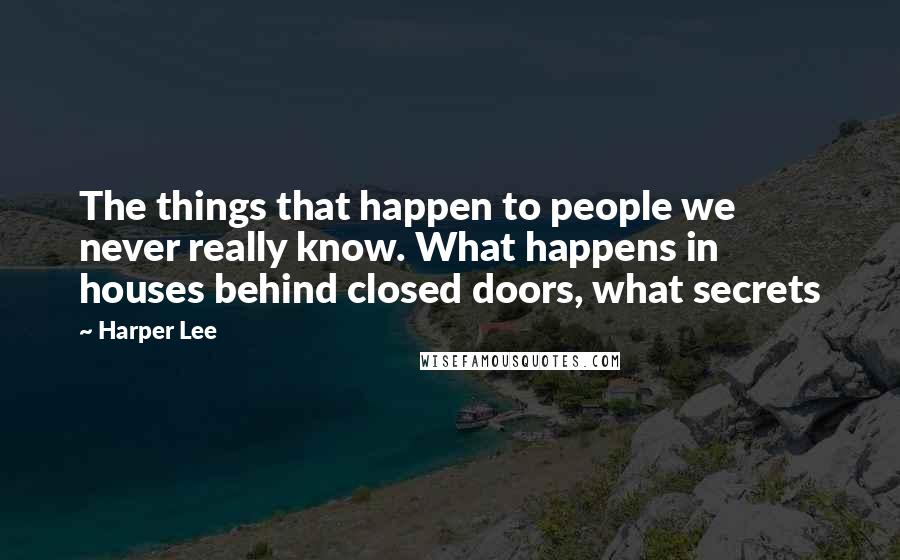 Harper Lee Quotes: The things that happen to people we never really know. What happens in houses behind closed doors, what secrets 