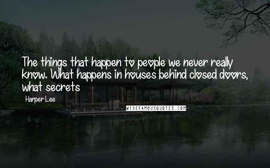 Harper Lee Quotes: The things that happen to people we never really know. What happens in houses behind closed doors, what secrets 