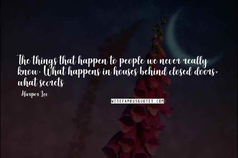 Harper Lee Quotes: The things that happen to people we never really know. What happens in houses behind closed doors, what secrets 