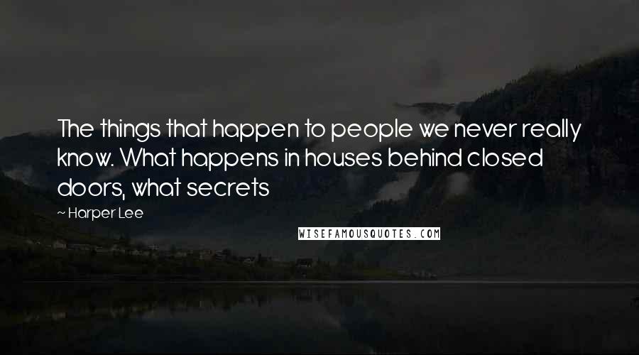 Harper Lee Quotes: The things that happen to people we never really know. What happens in houses behind closed doors, what secrets