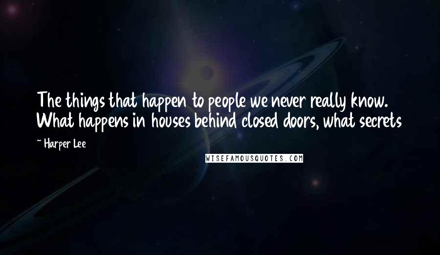 Harper Lee Quotes: The things that happen to people we never really know. What happens in houses behind closed doors, what secrets 