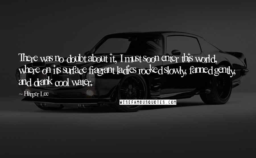 Harper Lee Quotes: There was no doubt about it, I must soon enter this world, where on its surface fragrant ladies rocked slowly, fanned gently, and drank cool water.