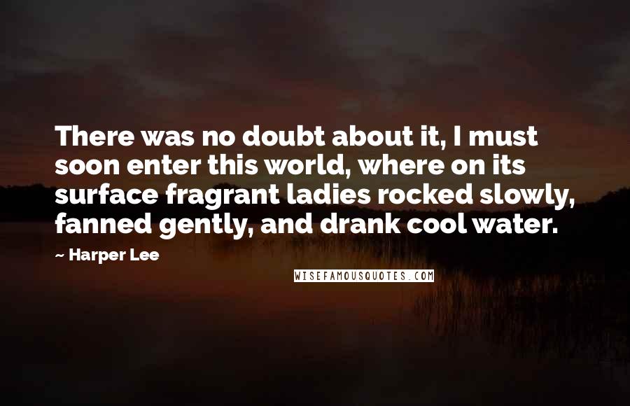 Harper Lee Quotes: There was no doubt about it, I must soon enter this world, where on its surface fragrant ladies rocked slowly, fanned gently, and drank cool water.
