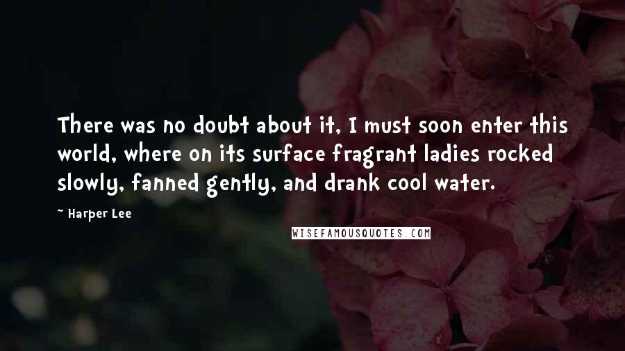 Harper Lee Quotes: There was no doubt about it, I must soon enter this world, where on its surface fragrant ladies rocked slowly, fanned gently, and drank cool water.