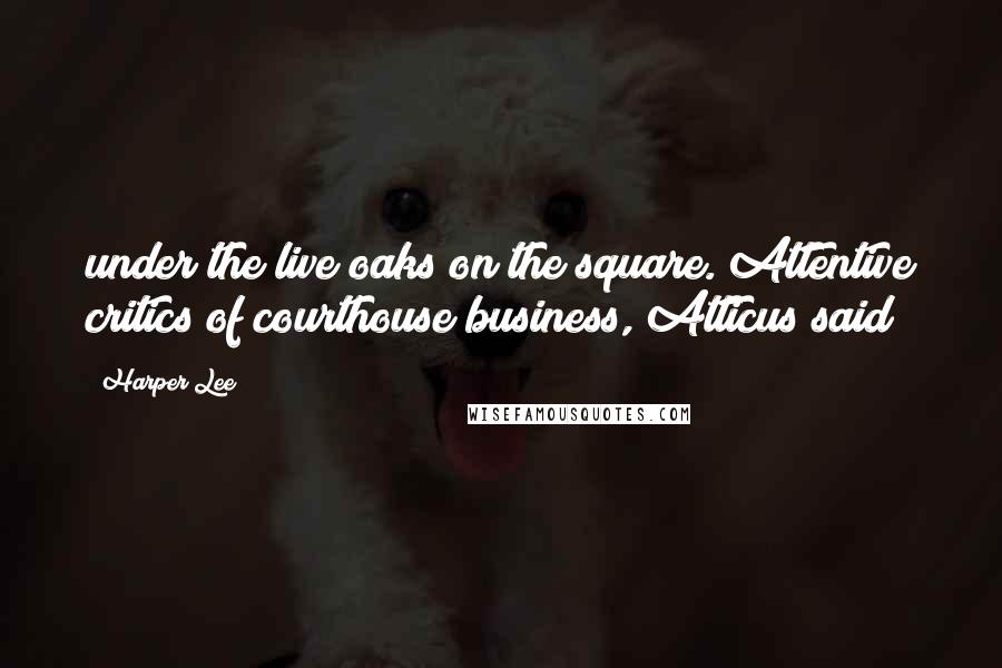 Harper Lee Quotes: under the live oaks on the square. Attentive critics of courthouse business, Atticus said